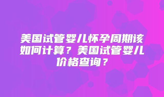 美国试管婴儿怀孕周期该如何计算？美国试管婴儿价格查询？