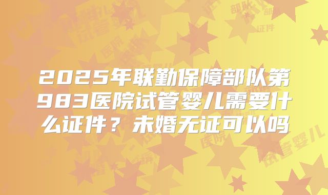 2025年联勤保障部队第983医院试管婴儿需要什么证件？未婚无证可以吗