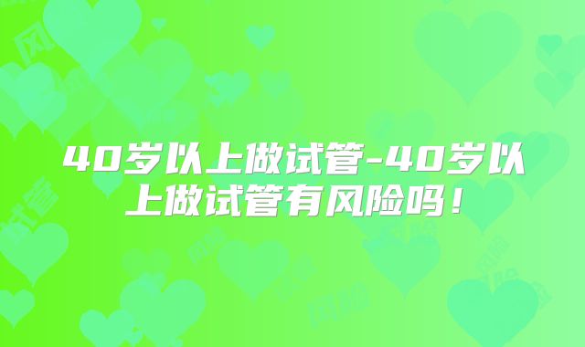 40岁以上做试管-40岁以上做试管有风险吗!
