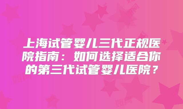 上海试管婴儿三代正规医院指南：如何选择适合你的第三代试管婴儿医院？
