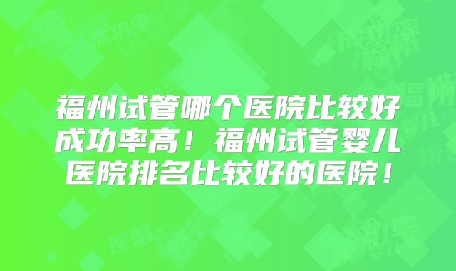 福州试管哪个医院比较好成功率高!福州试管婴儿医院排名比较好的医院!