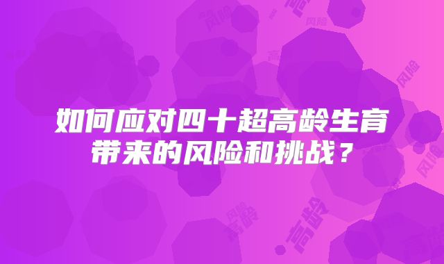 如何应对四十超高龄生育带来的风险和挑战?