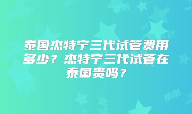 泰国杰特宁三代试管费用多少？杰特宁三代试管在泰国贵吗？