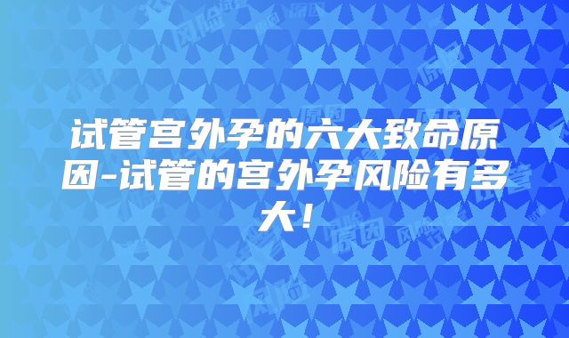 试管宫外孕的六大致命原因-试管的宫外孕风险有多大!