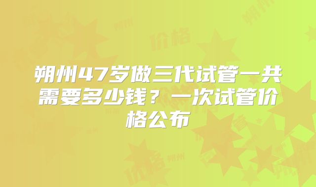 朔州47岁做三代试管一共需要多少钱？一次试管价格公布