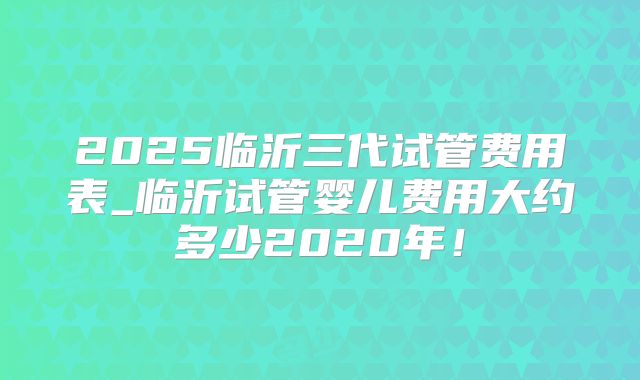 2025临沂三代试管费用表_临沂试管婴儿费用大约多少2020年！