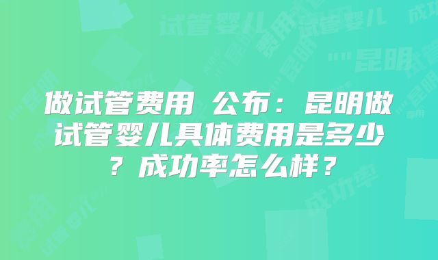 做试管费用​公布：昆明做试管婴儿具体费用是多少？成功率怎么样？