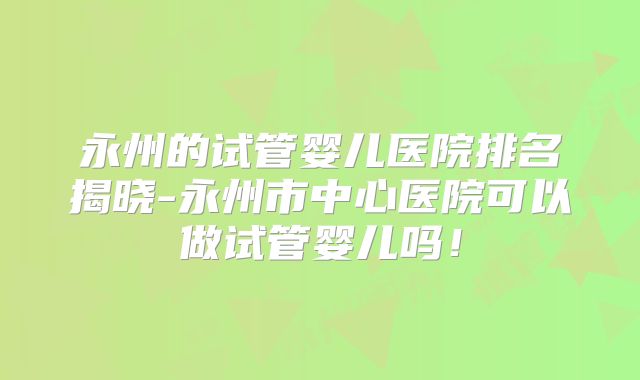 永州的试管婴儿医院排名揭晓-永州市中心医院可以做试管婴儿吗！