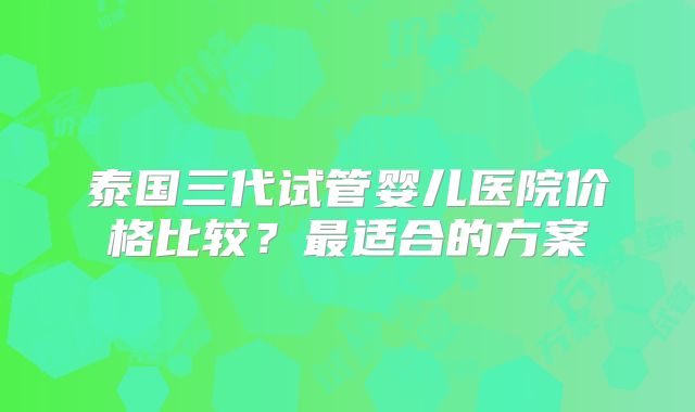 泰国三代试管婴儿医院价格比较?最适合的方案