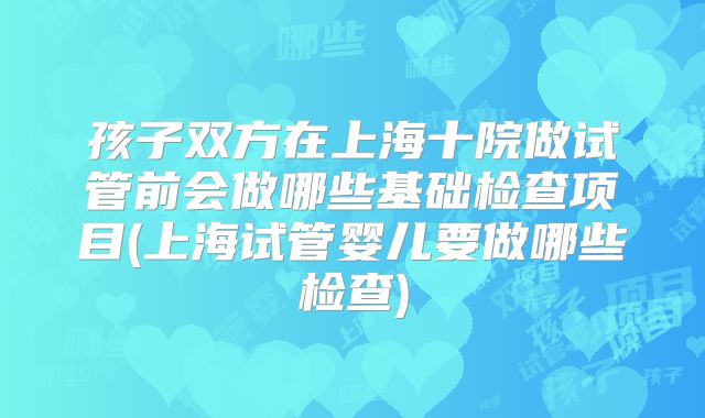 孩子双方在上海十院做试管前会做哪些基础检查项目(上海试管婴儿要做哪些检查)