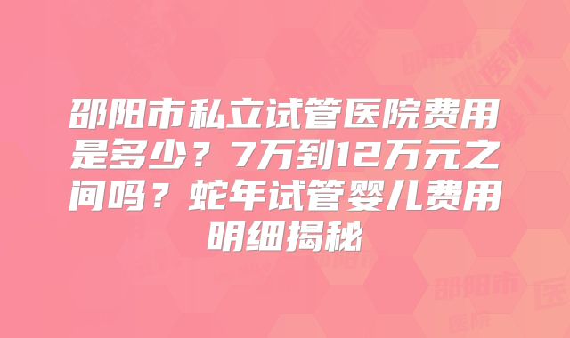 邵阳市私立试管医院费用是多少？7万到12万元之间吗？蛇年试管婴儿费用明细揭秘