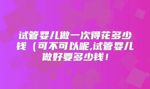 试管婴儿做一次得花多少钱(可不可以呢,试管婴儿做好要多少钱!