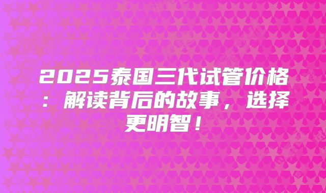 2025泰国三代试管价格:解读背后的故事,选择更明智!