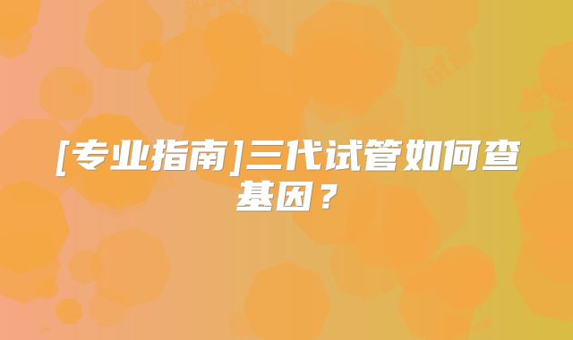 [专业指南]三代试管如何查基因？