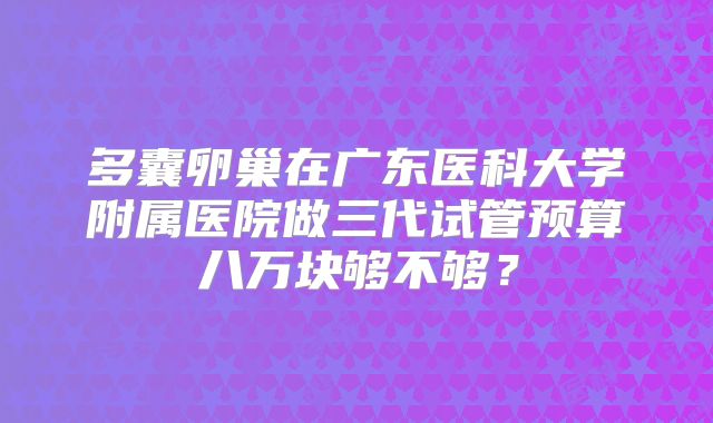 多囊卵巢在广东医科大学附属医院做三代试管预算八万块够不够？