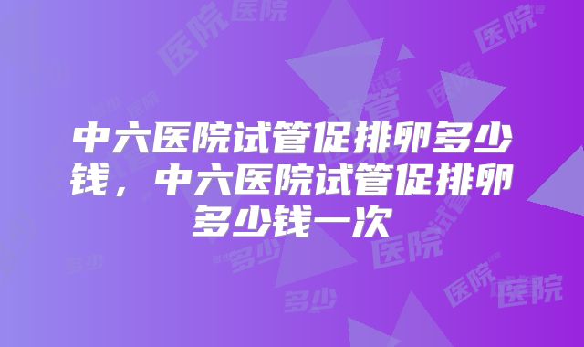 中六医院试管促排卵多少钱,中六医院试管促排卵多少钱一次