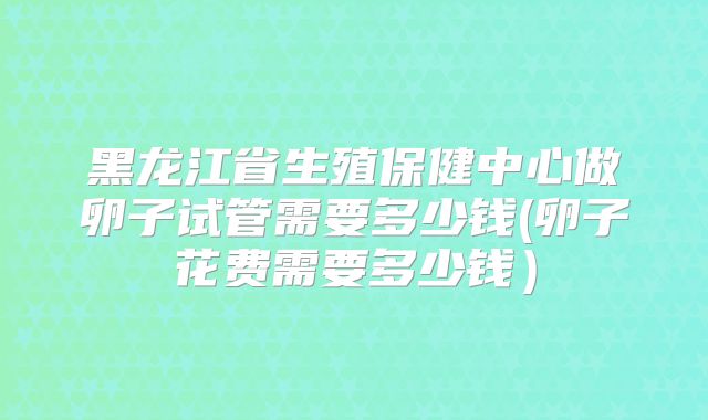 黑龙江省生殖保健中心做卵子试管需要多少钱(卵子花费需要多少钱)