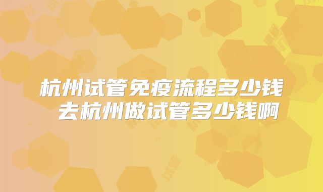 杭州试管免疫流程多少钱 去杭州做试管多少钱啊