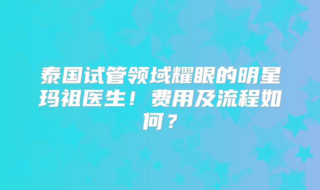 泰国试管领域耀眼的明星玛祖医生!费用及流程如何?