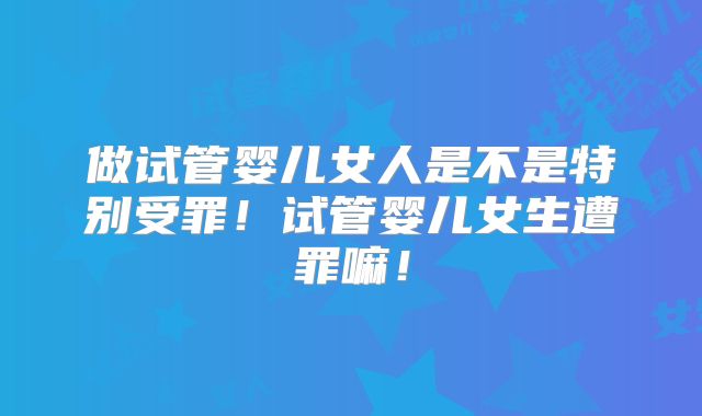 做试管婴儿女人是不是特别受罪！试管婴儿女生遭罪嘛！