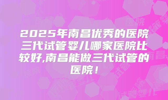 2025年南昌优秀的医院三代试管婴儿哪家医院比较好,南昌能做三代试管的医院！