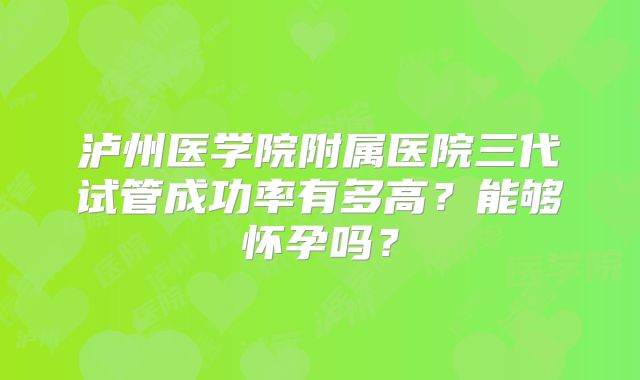 泸州医学院附属医院三代试管成功率有多高？能够怀孕吗？