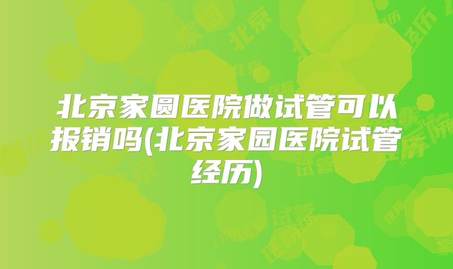 北京家圆医院做试管可以报销吗(北京家园医院试管经历)