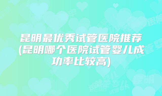 昆明最优秀试管医院推荐(昆明哪个医院试管婴儿成功率比较高)