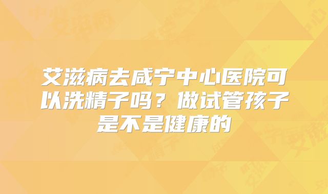 艾滋病去咸宁中心医院可以洗精子吗？做试管孩子是不是健康的