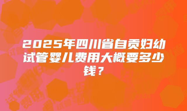 2025年四川省自贡妇幼试管婴儿费用大概要多少钱?
