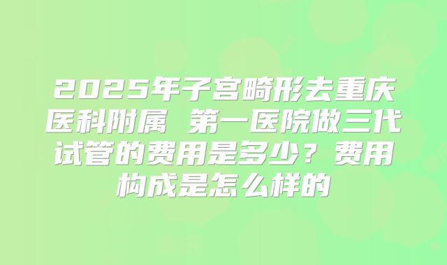 2025年子宫畸形去重庆医科附属 第一医院做三代试管的费用是多少？费用构成是怎么样的