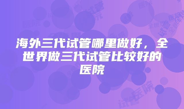 海外三代试管哪里做好，全世界做三代试管比较好的医院