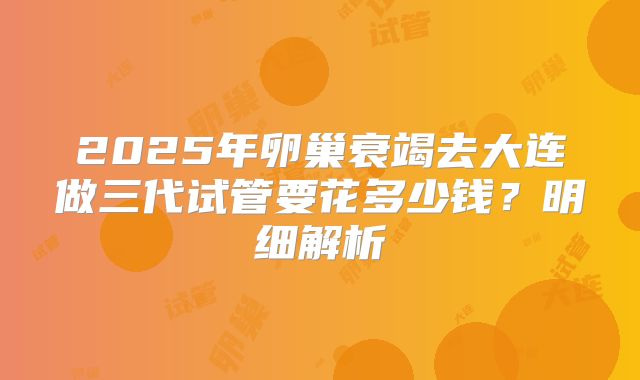 2025年卵巢衰竭去大连做三代试管要花多少钱？明细解析