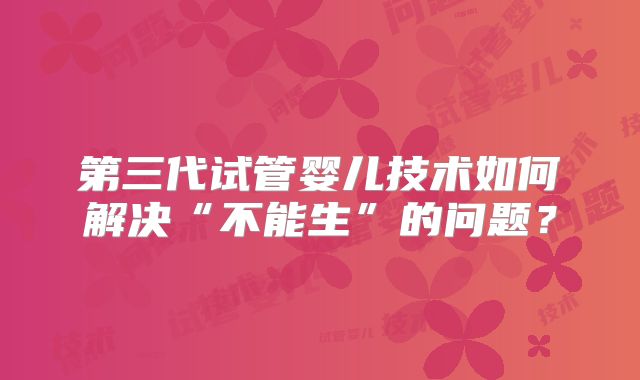 第三代试管婴儿技术如何解决“不能生”的问题?