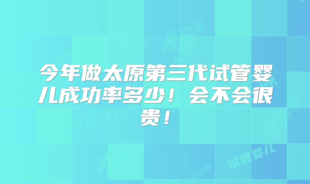 今年做太原第三代试管婴儿成功率多少！会不会很贵！