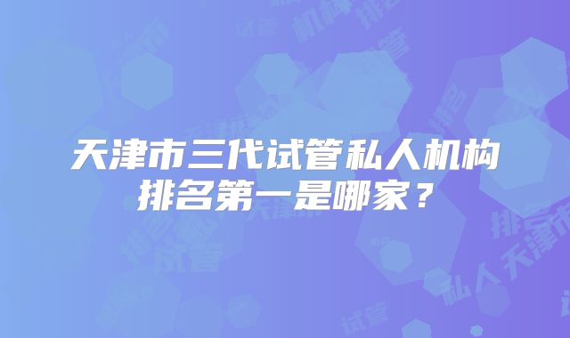 天津市三代试管私人机构排名第一是哪家？