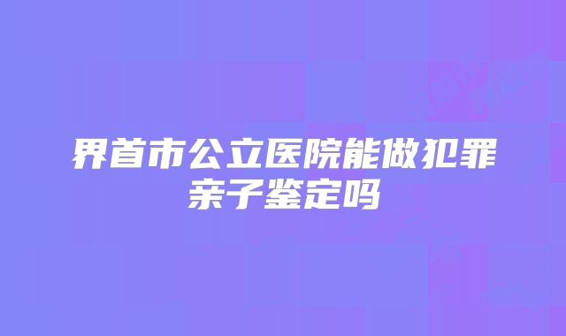 界首市公立医院能做犯罪亲子鉴定吗