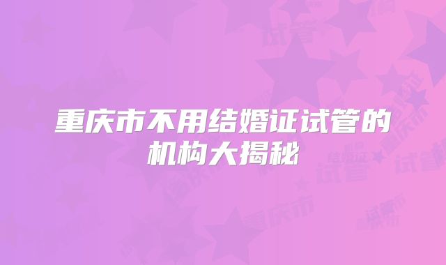 重庆市不用结婚证试管的机构大揭秘