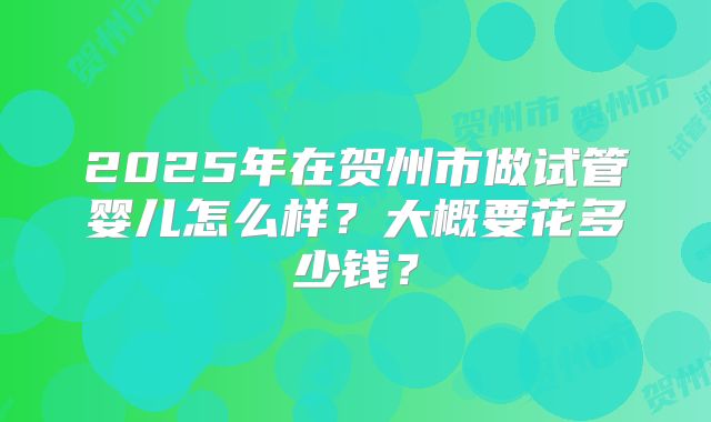 2025年在贺州市做试管婴儿怎么样？大概要花多少钱？