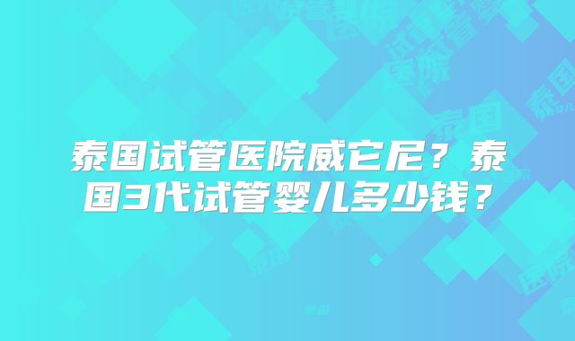 泰国试管医院威它尼？泰国3代试管婴儿多少钱？