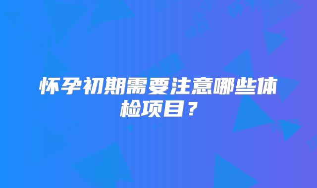 怀孕初期需要注意哪些体检项目？