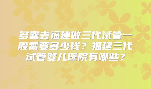 多囊去福建做三代试管一般需要多少钱？福建三代试管婴儿医院有哪些？