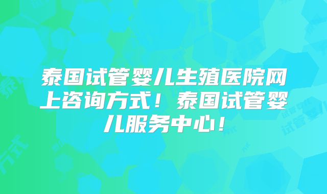 泰国试管婴儿生殖医院网上咨询方式！泰国试管婴儿服务中心！