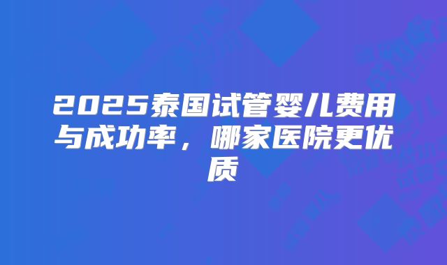 2025泰国试管婴儿费用与成功率，哪家医院更优质