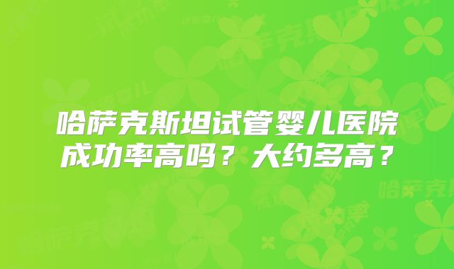 哈萨克斯坦试管婴儿医院成功率高吗？大约多高？