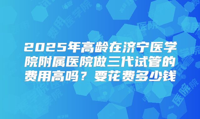 2025年高龄在济宁医学院附属医院做三代试管的费用高吗？要花费多少钱