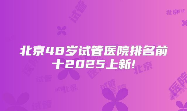 北京48岁试管医院排名前十2025上新!