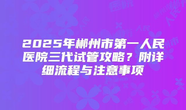 2025年郴州市第一人民医院三代试管攻略？附详细流程与注意事项