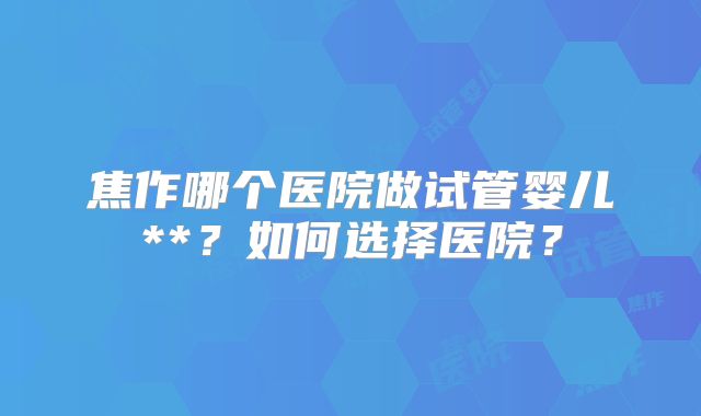 焦作哪个医院做试管婴儿**？如何选择医院？