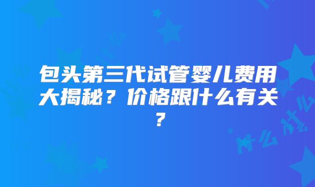 包头第三代试管婴儿费用大揭秘?价格跟什么有关?